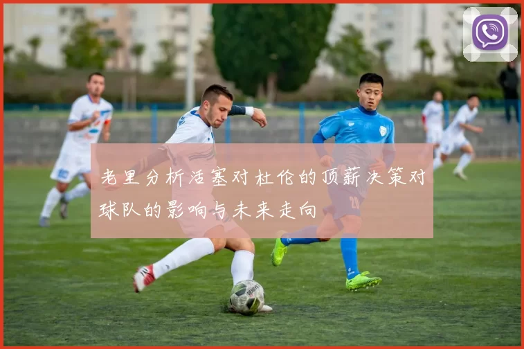 老里分析活塞对杜伦的顶薪决策对球队的影响与未来走向