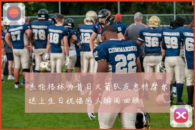 杰伦格林为昔日火箭队友惠特摩尔送上生日祝福感人瞬间回顾