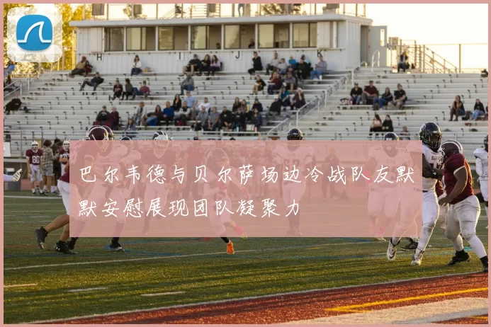 巴尔韦德与贝尔萨场边冷战队友默默安慰展现团队凝聚力