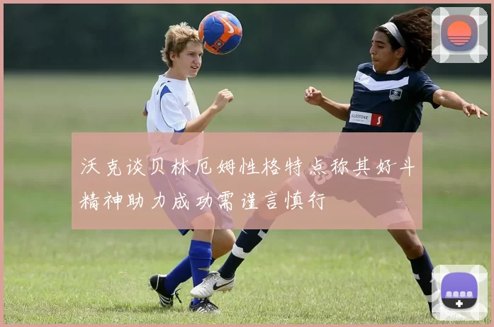 沃克谈贝林厄姆性格特点称其好斗精神助力成功需谨言慎行
