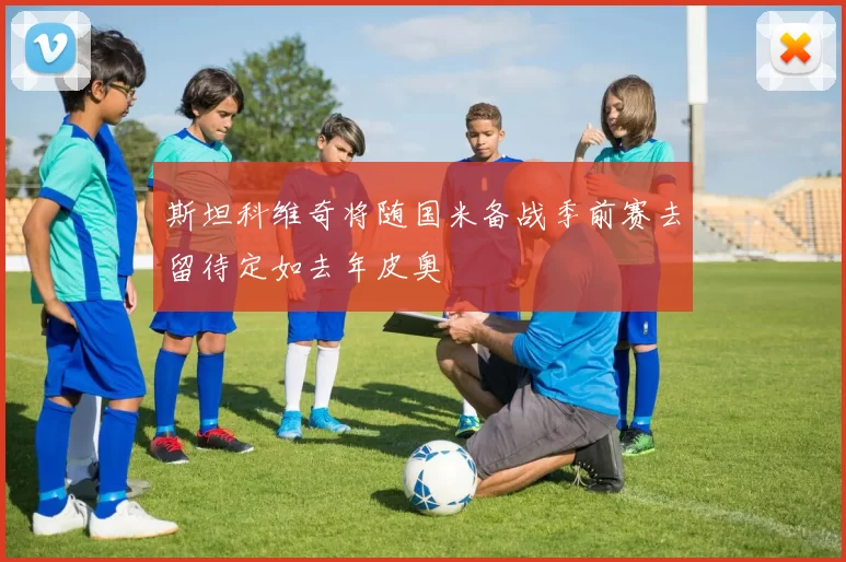 斯坦科维奇将随国米备战季前赛去留待定如去年皮奥