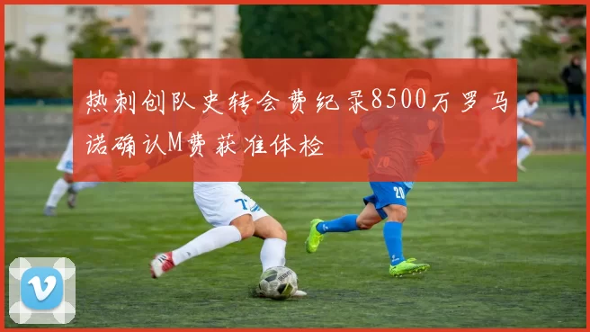 热刺创队史转会费纪录8500万罗马诺确认M费获准体检