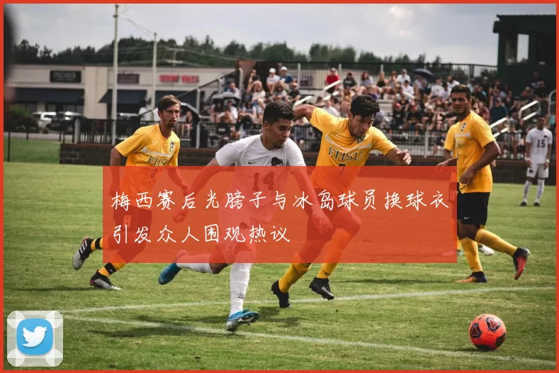 梅西赛后光膀子与冰岛球员换球衣引发众人围观热议