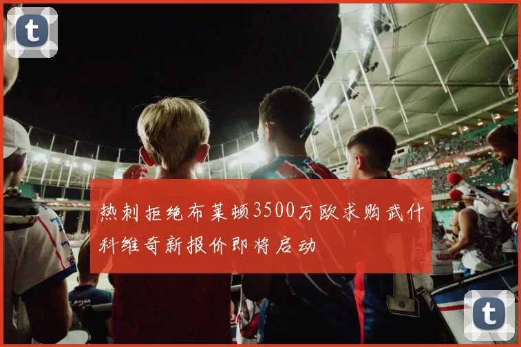 热刺拒绝布莱顿3500万欧求购武什科维奇新报价即将启动