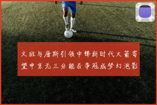 文班与唐斯引领中锋新时代火箭寄望申京无三分能否争冠成梦幻泡影