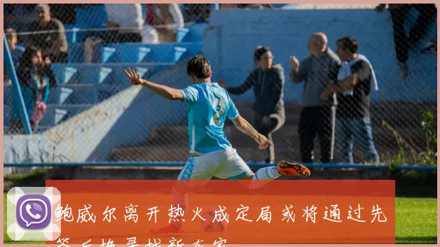 鲍威尔离开热火成定局或将通过先签后换寻找新东家