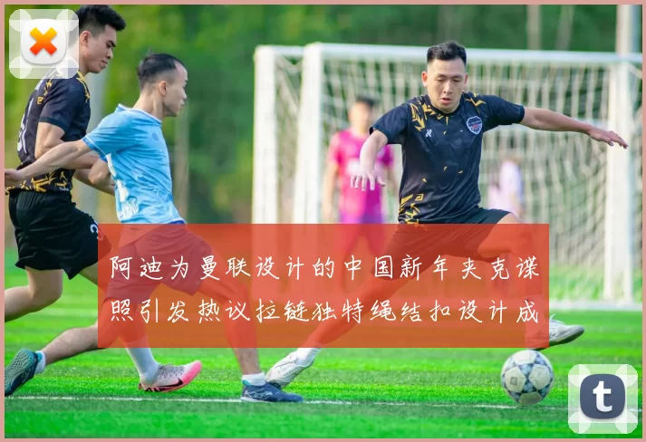 阿迪为曼联设计的中国新年夹克谍照引发热议拉链独特绳结扣设计成亮点