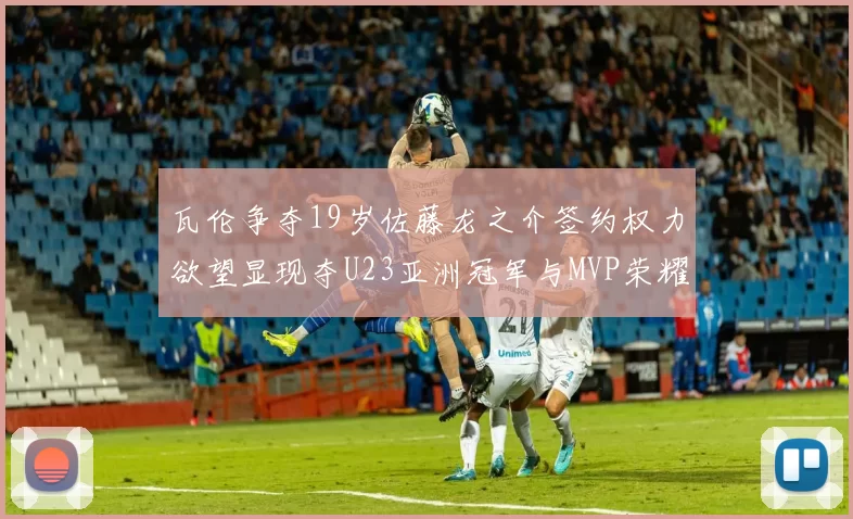 瓦伦争夺19岁佐藤龙之介签约权力欲望显现夺U23亚洲冠军与MVP荣耀