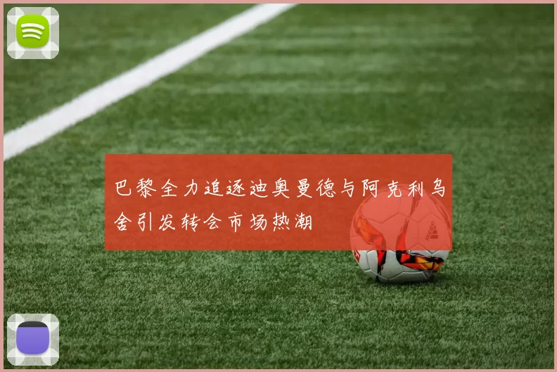 巴黎全力追逐迪奥曼德与阿克利乌舍引发转会市场热潮
